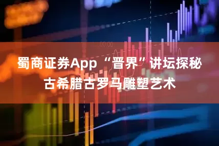 蜀商证券App “晋界”讲坛探秘古希腊古罗马雕塑艺术