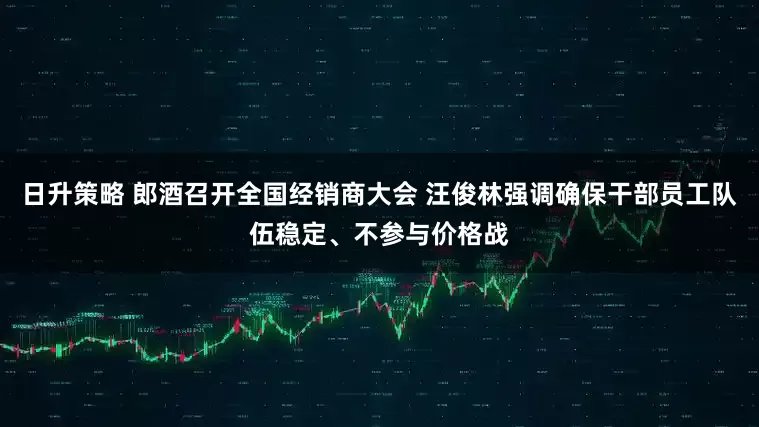 日升策略 郎酒召开全国经销商大会 汪俊林强调确保干部员工队伍稳定、不参与价格战