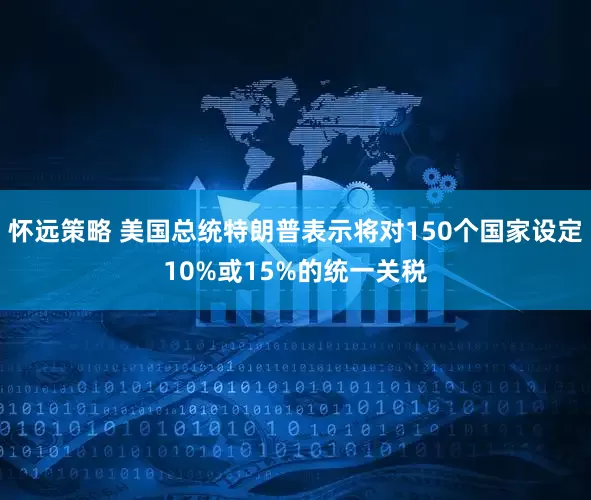怀远策略 美国总统特朗普表示将对150个国家设定10%或15%的统一关税