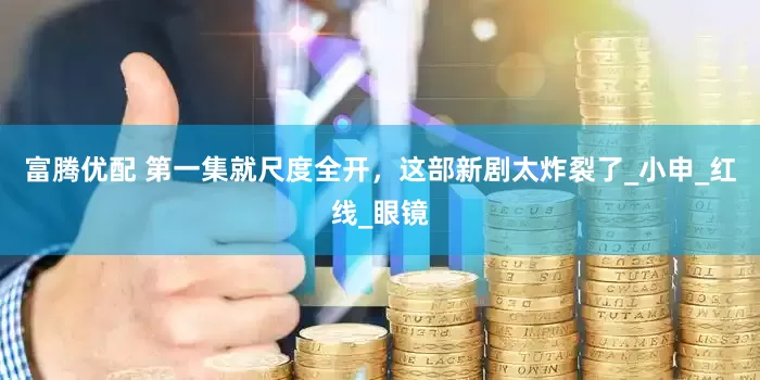 富腾优配 第一集就尺度全开，这部新剧太炸裂了_小申_红线_眼镜