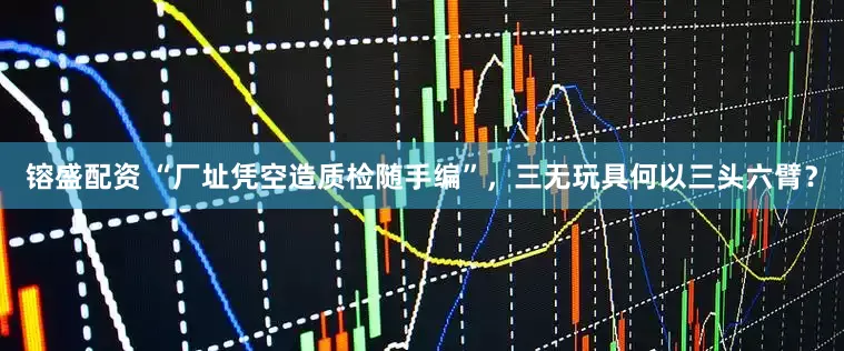 镕盛配资 “厂址凭空造质检随手编”，三无玩具何以三头六臂？