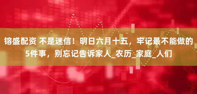 镕盛配资 不是迷信！明日六月十五，牢记最不能做的5件事，别忘记告诉家人_农历_家庭_人们