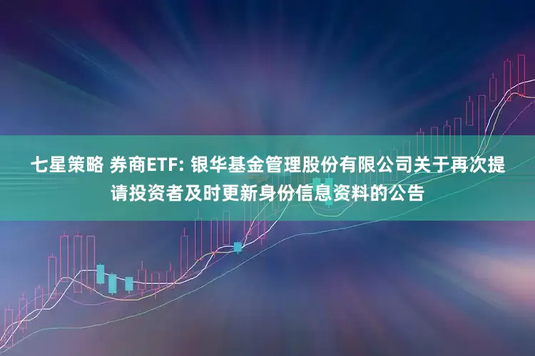 七星策略 券商ETF: 银华基金管理股份有限公司关于再次提请投资者及时更新身份信息资料的公告